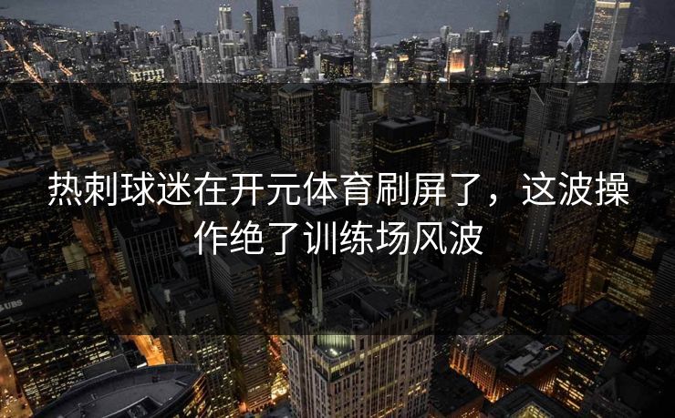 热刺球迷在开元体育刷屏了，这波操作绝了训练场风波