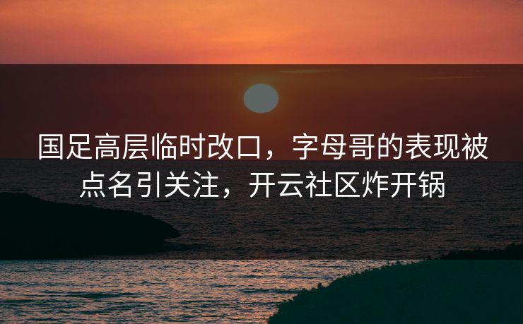 国足高层临时改口，字母哥的表现被点名引关注，开云社区炸开锅