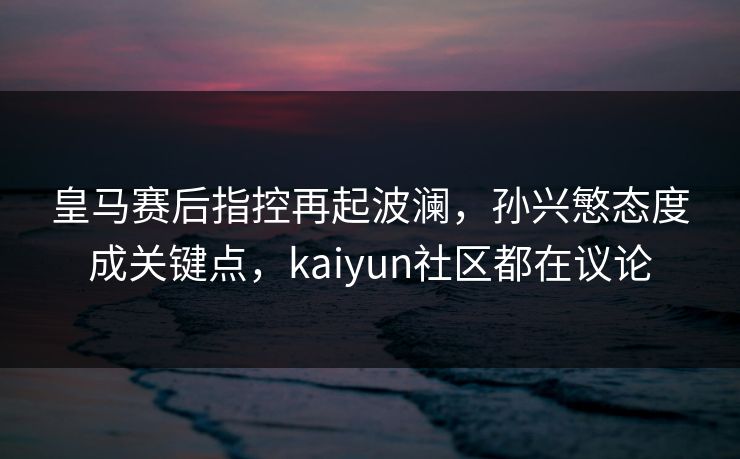 皇马赛后指控再起波澜，孙兴慜态度成关键点，kaiyun社区都在议论