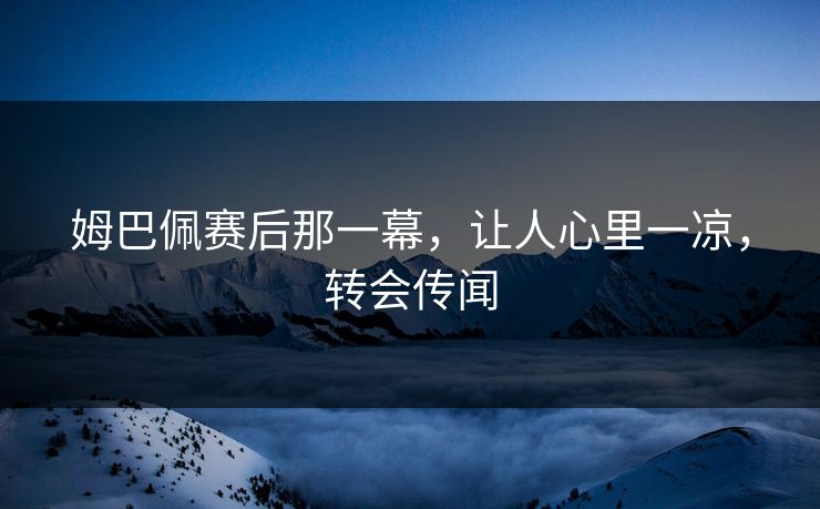 姆巴佩赛后那一幕，让人心里一凉，转会传闻