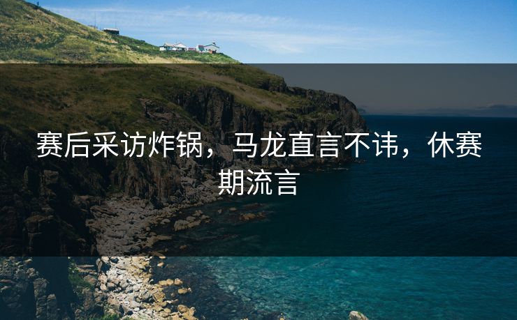 赛后采访炸锅，马龙直言不讳，休赛期流言