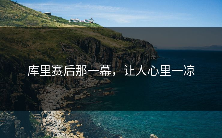 库里赛后那一幕，让人心里一凉