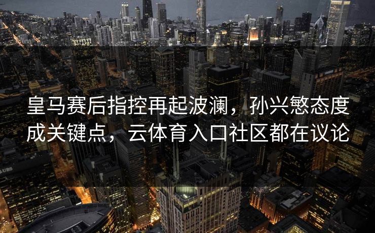 皇马赛后指控再起波澜，孙兴慜态度成关键点，云体育入口社区都在议论