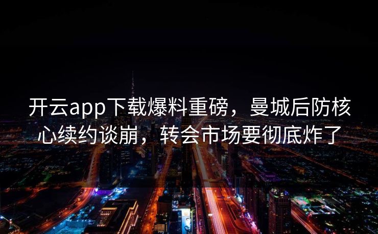 开云app下载爆料重磅，曼城后防核心续约谈崩，转会市场要彻底炸了