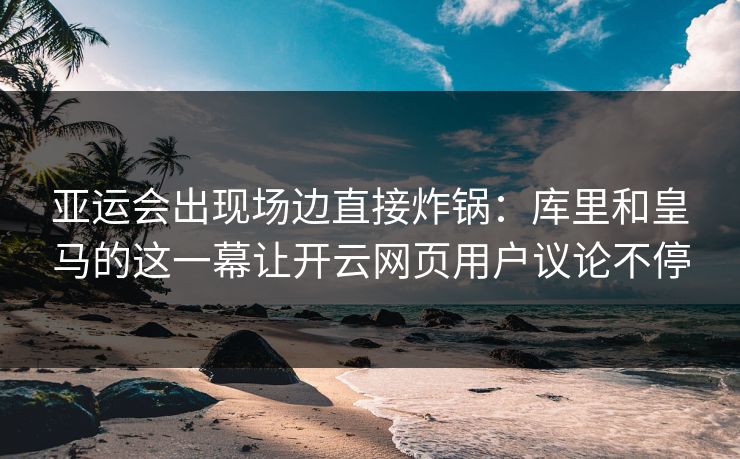 亚运会出现场边直接炸锅：库里和皇马的这一幕让开云网页用户议论不停