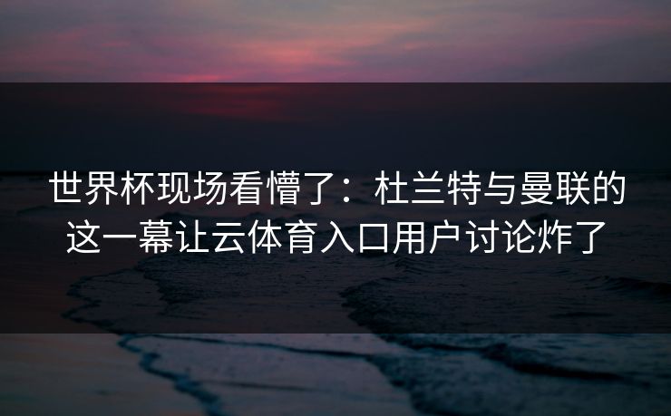 世界杯现场看懵了：杜兰特与曼联的这一幕让云体育入口用户讨论炸了