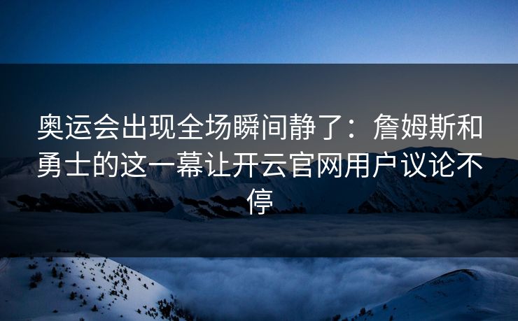 奥运会出现全场瞬间静了：詹姆斯和勇士的这一幕让开云官网用户议论不停