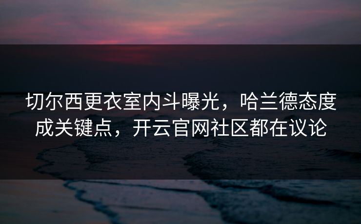 切尔西更衣室内斗曝光，哈兰德态度成关键点，开云官网社区都在议论